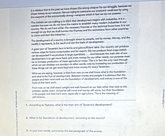 It is obvious that in the past we have chosen the wrong weapon for our struggle, because we 
chose money as our weepon. We are trying to overcome our economic weakness by using 
the weapons of the economically strong-weapons which in fact we do not possess. .. . 
The mistake we are making is to think that development begins with industries. It is a 
mistake because we do not have the means to establish many modern industries in our 
country. We do not have either the necessary finances or the technical know-how. It is not 
enough to say that we shall borrow the finances and the technicians from other countries 
to come and start the industries. . . 
The development of a country is brought about by people, not by money. Money, and the 
wealth it represents, is the result and not the basis of development. 
A great part of Tanzania's land is fertile and gets-sufficient rains. Our country can produce 
various crops for home consumption and for export. We can produce food crops (which 
can be exported if we produce in large quansities). ... And because the main aim of our 
development is to get more food, and more money for our other needs, our purpose must 
be to increase production of these agricultural crops. This is in fact the only road through 
which we can develop our country---in other words, only by increasing our production of 
these things can we get more food and more money for every Tanzanian. . . . 
What we are saying, however, is that from now on we shall know what is the foundation 
and what is the fruit of development. Between money and people it is obvious that the 
people and their hard work are the foundation of development, and money is one of the 
frults of that hard work. 
From now on we shall stand upright and walk forward on our feet rather than look at this 
problem upside down. Industries will come and money will come, but their foundation 
is the people and their hard work, especially in agriculture. This is the meaning of 
seff-reliance 
2 
2 1. According to Nyerere, what is the main aim of Tanzania's development? 
2. What is the foundation of development, according to this source? 
3. In your own words, summarize the last paragraph of the source.