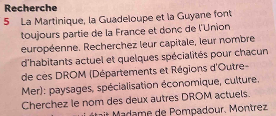 Recherche 
5 La Martinique, la Guadeloupe et la Guyane font 
toujours partie de la France et donc de l'Union 
européenne. Recherchez leur capitale, leur nombre 
d'habitants actuel et quelques spécialités pour chacun 
de cès DROM (Départements et Régions d'Outre- 
Mer): paysages, spécialisation économique, culture. 
Cherchez le nom des deux autres DROM actuels. 
é m e de P ompadour. M ontrez