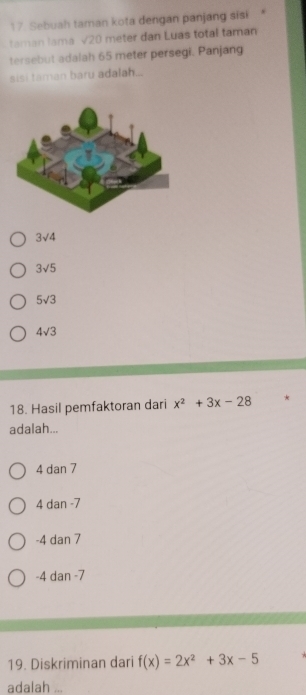 Sebuah taman kota dengan panjang sisi
taman lama √20 meter dan Luas total taman
tersebut adalah 65 meter persegi. Panjang
sisi taman baru adalah...
3sqrt(4)
3sqrt(5)
5sqrt(3)
4sqrt(3)
18. Hasil pemfaktoran dari x^2+3x-28 *
adalah...
4 dan 7
4 dan -7
-4 dan 7
-4 dan -7
19. Diskriminan dari f(x)=2x^2+3x-5
adalah_