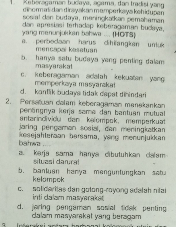 Keberagaman budaya, agama, dan tradisi yang
dihormati dan dirayakan memperkaya kehidupan
sosial dan budaya, meningkatkan pemahaman
dan apresiasi terhadap keberagaman budaya,
yang menunjukkan bahwa .... (HOTS)
a. perbedaan harus dihilangkan untuk
mencapai kesatuan
b. hanya satu budaya yang penting dalam
masyarakat
c. keberagaman adalah kekuatan yang
memperkaya masyarakat
d. konflik budaya tidak dapat dihindari
2. Persatuan dalam keberagaman menekankan
pentingnya kerja sama dan bantuan mutual
antarindividu dan kelompok, memperkuat
jaring pengaman sosial, dan meningkatkan
kesejahteraan bersama, yang menunjukkan
bahwa ....
a. kerja sama hanya dibutuhkan dalam
situasi darurat
b. bantuan hanya menguntungkan satu
kelompok
c. solidaritas dan gotong-royong adalah nilai
inti dalam masyarakat
d. jaring pengaman sosial tidak penting
dalam masyarakat yang beragam