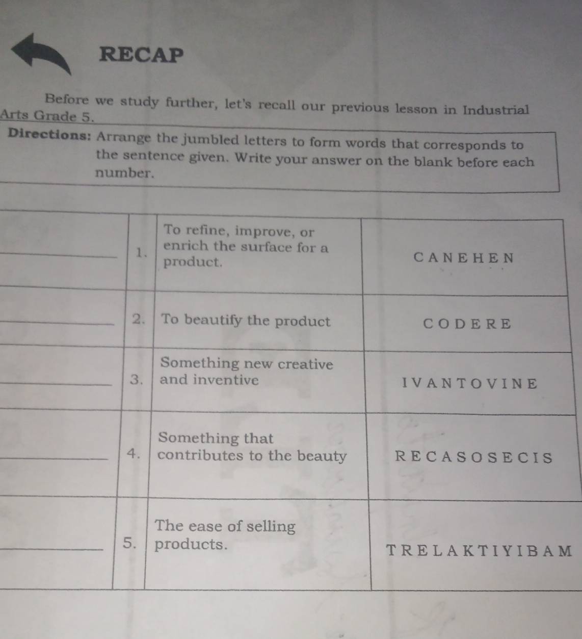 RECAP 
Before we study further, let's recall our previous lesson in Industrial 
Arts Grade 5. 
Directions: Arrange the jumbled letters to form words that corresponds to 
the sentence given. Write your answer on the blank before each 
number. 
_ 
M