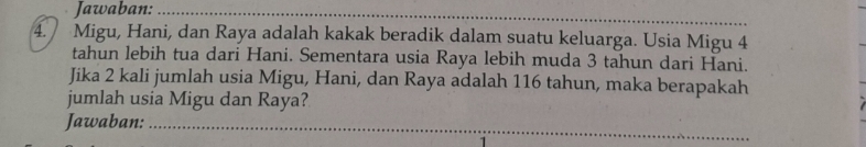 Jawaban:_ 
4. Migu, Hani, dan Raya adalah kakak beradik dalam suatu keluarga. Usia Migu 4
tahun lebih tua dari Hani. Sementara usia Raya lebih muda 3 tahun dari Hani. 
Jika 2 kali jumlah usia Migu, Hani, dan Raya adalah 116 tahun, maka berapakah 
jumlah usia Migu dan Raya? 
_ 
_ 
_ 
Jawaban:_