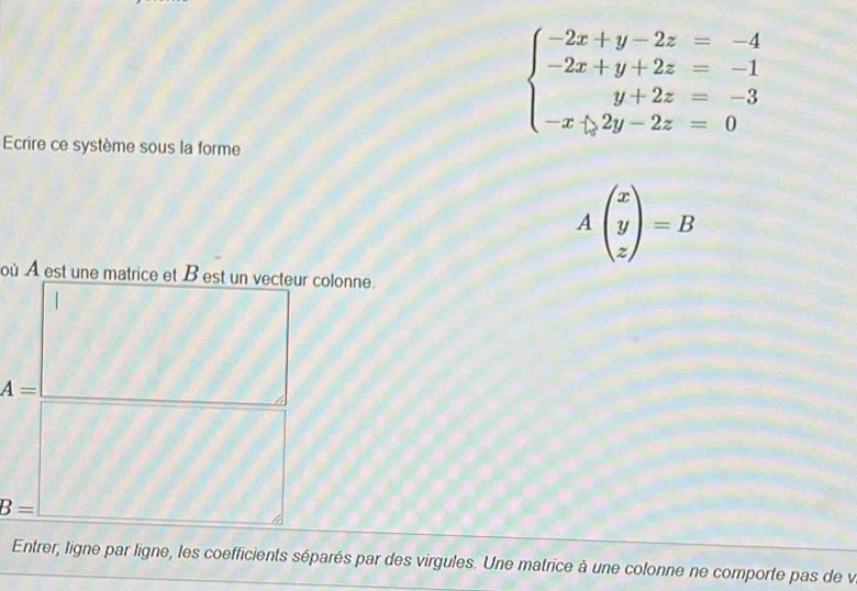 beginarrayl -2x+y-2z=-4 -2x+y+2z=-1 y+2z=-3 -x/ 2y-2z=0endarray.
Ecrire ce système sous la forme
Abeginpmatrix x y zendpmatrix =B
où À est une matrice et B est un vecteur colonne.
A=
B=
Entrer, ligne par ligne, les coefficients séparés par des virgules. Une matrice à une colonne ne comporte pas de v