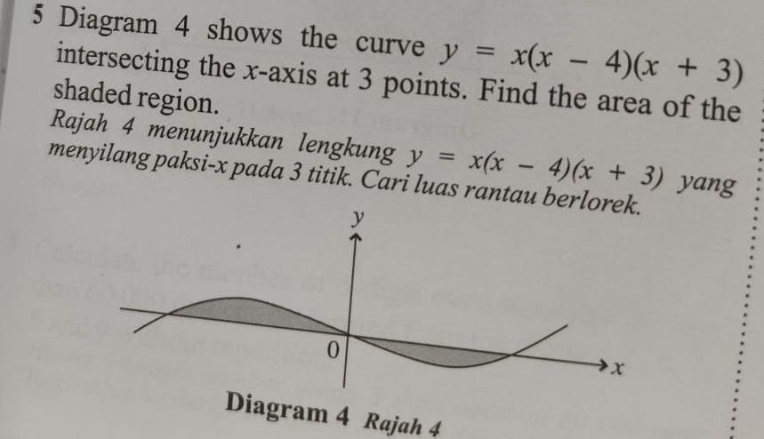 Diagram 4 shows the curve y=x(x-4)(x+3)
intersecting the x-axis at 3 points. Find the area of the
shaded region.
Rajah 4 menunjukkan lengkung y=x(x-4)(x+3) yang
menyilang paksi- x pada 3 titik. Cari luas rantau berlo
Diagram 4 Rajah 4