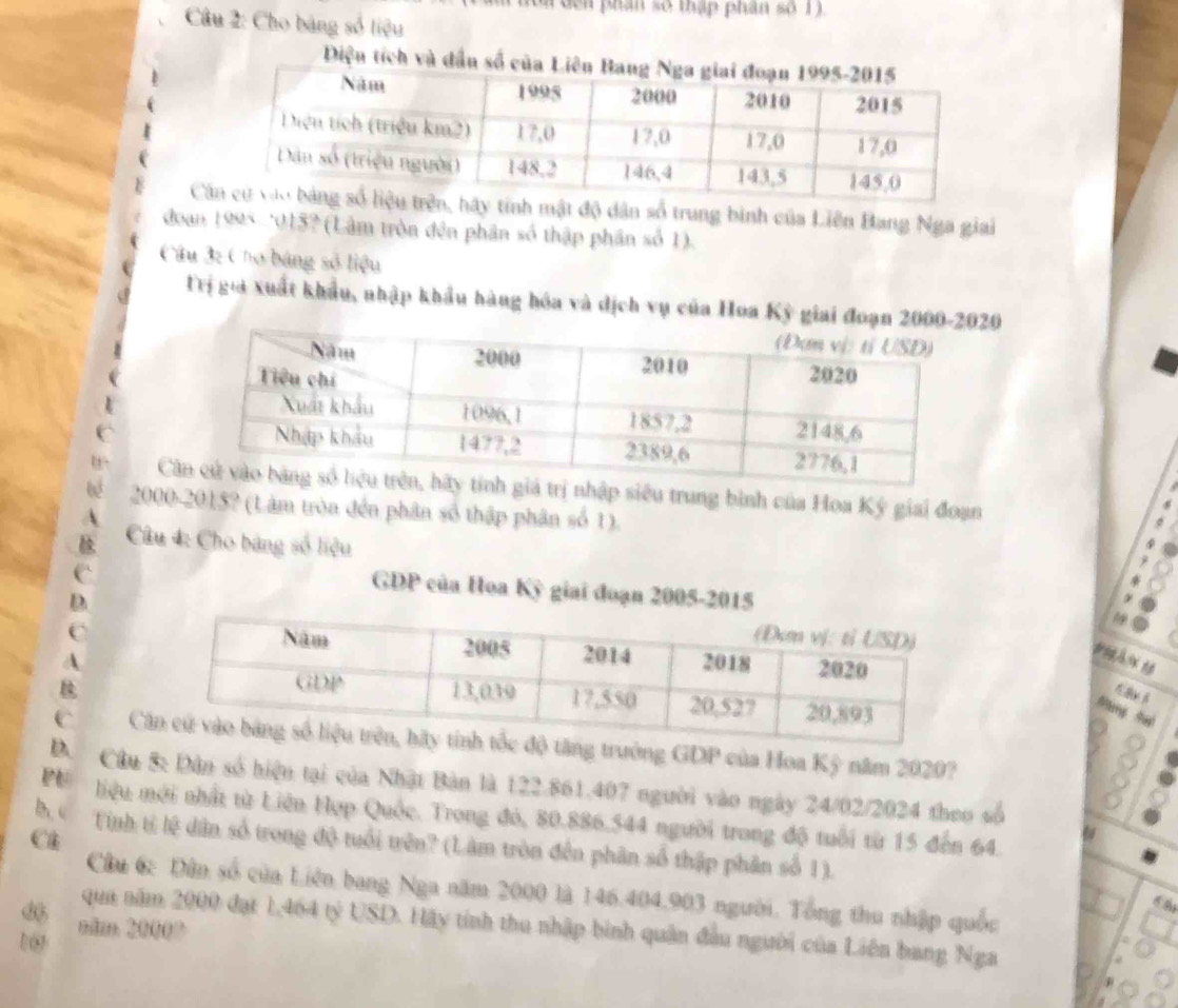 đen phân số thập phân số 1 
Câu 2: Cho bảng số liệu 
Diện tích và đầ 
y tính mật độ dân số trung binh của Liên Bang Nga giai 
đoan 1995 -*015? (Lâm tròn đên phân số thập phân số 1). 
Câu 3: Chơ báng số liệu 
Trị gia xuất khẩu, nhập khẩu hàng hóa và dịch vụ của Hoa Kỳ giai đoạn 2020 
C nhập siêu trung bình của Hoa Ký giai đoạn 
2000-2015? (Lâm tròa đến phân số thập phân số 1). 
Câu 4: Cho bảng số liệu 
GDP của Hoa Kỳ giai đoạn 2005-2015 
Nang tui 
C tăng trưởng GDP của Hoa Kỳ năm 2020? 
D. Câu S: Dân số hiệu tại của Nhật Bản là 122.861.407 người vào ngày 24/02/2024 theo số 
P liệu mới nhất từ Liên Hợp Quốc. Trong đó, 80.886. 544 người trong độ tuổi từ 15 đến 64. 
Ch 
b “ Tnh tỉ lệ dân số trong độ tuổi trên? (Lâm tròn đến phân số thập phân số 1). 
Cầu 6: Dân số của Liên bang Nga năm 2000 là 146. 404. 903 người. Tổng thu nhập quốc 
d 
qua năm 2000 đạt 1,464 tỷ USD. Hãy tính thu nhập bình quân đầu người của Liên bang Nga 
1 0 nim 20000