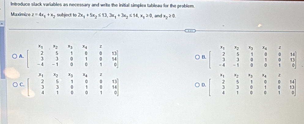 Introduce slack variables as necessary and write the initial simplex tableau for the problem.
Maximize z=4x_1+x_2 subject to 2x_1+5x_2≤ 13, 3x_1+3x_2≤ 14, x_1≥ 0 , and x_2≥ 0.
A. beginbmatrix x_1&x_2&x_3&x_4&z 2&5&1&0&0&13 3&3&0&1&0&14 -4&-1&0&0&1&0endbmatrix beginbmatrix x_1&x_2&x_3&x_4&z 2&5&1&0&0&14 3&3&0&1&0&13 -4&-1&0&0&1&0endbmatrix
B.
C. beginbmatrix x_1&x_2&x_3&x_4&z 2&5&1&0&0&13 3&3&0&1&0&14 4&1&0&0&1&0endbmatrix x_1
D. beginbmatrix x_1&x_2&x_3&x_4&z 2&5&1&0&0&14 3&3&0&1&0&13 4&1&0&0&1&0end(bmatrix)^(x_2)