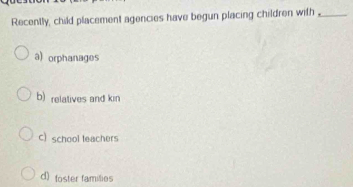 Recently, child placement agencies have begun placing children with _
a) orphanages
b) relatives and kin
C) school leachers
d) foster families