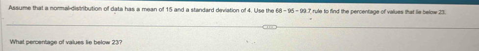 Assume that a normal distribution of data has a mean of 15 and a standard deviation of 4. Use the 68-95-99 7 rule to find the percentage of values that lie below 23. 
What percentage of values lie below 23?