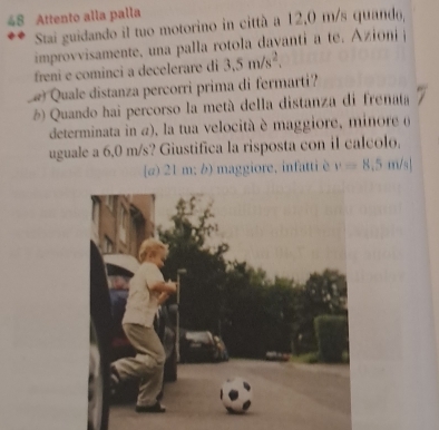 Attento alla palla
Stai guidando il tuo motorino in città a 12,0 m/s quanda,
improvvisamente, una palla rotola davanti a t . ioi 
freni e cominci a decelerare di 3.5m/s^2. 
Quale distanza percorri prima di fermarti?
) Quando hai percorso la metá della distanza di frenata
determinata in a), la tua velocità è maggiore, minore 6
uguale a 6,0 m/s? Giustifica la risposta con il calcolo.
[@) 21 m; b) maggiore, infatti è v=8.5m/s|