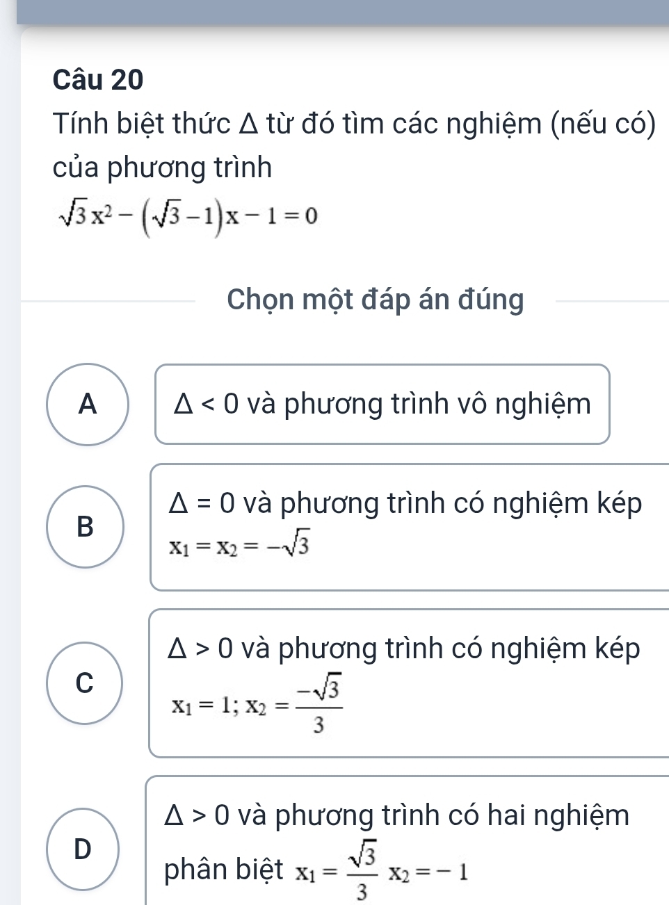 Tính biệt thức Δ từ đó tìm các nghiệm (nếu có)
của phương trình
sqrt(3)x^2-(sqrt(3)-1)x-1=0
Chọn một đáp án đúng
A △ <0</tex> và phương trình vô nghiệm
△ =0 và phương trình có nghiệm kép
B
x_1=x_2=-sqrt(3)
△ >0 và phương trình có nghiệm kép
C x_1=1;x_2= (-sqrt(3))/3 
△ >0 và phương trình có hai nghiệm
D
phân biệt x_1= sqrt(3)/3 x_2=-1