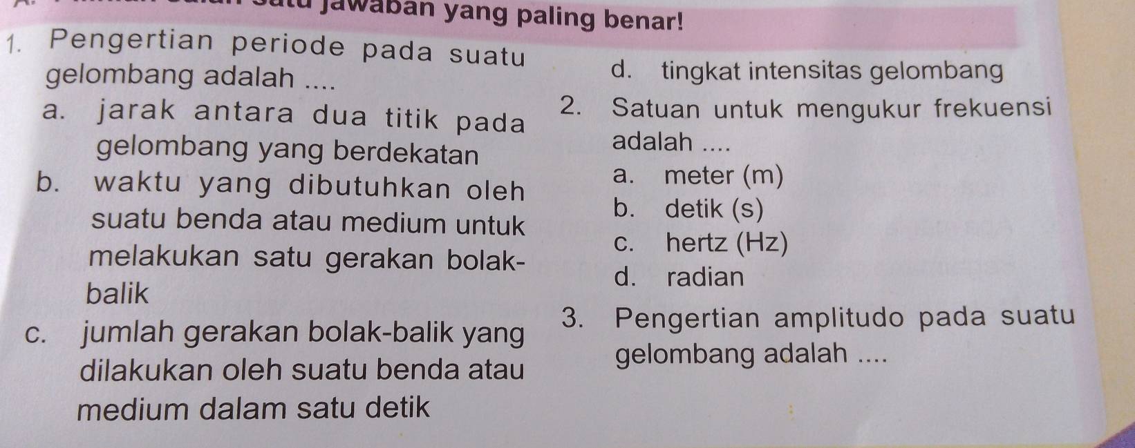 utu jawaban yang paling benar!
1. Pengertian periode pada suatu
gelombang adalah ....
d. tingkat intensitas gelombang
2. Satuan untuk mengukur frekuensi
a. jarak antara dua titik pada
gelombang yang berdekatan
adalah ....
b. waktu yang dibutuhkan oleh
a. meter (m)
b. detik (s)
suatu benda atau medium untuk
c. hertz (Hz)
melakukan satu gerakan bolak-
d. radian
balik
c. jumlah gerakan bolak-balik yang 3. Pengertian amplitudo pada suatu
dilakukan oleh suatu benda atau
gelombang adalah ....
medium dalam satu detik