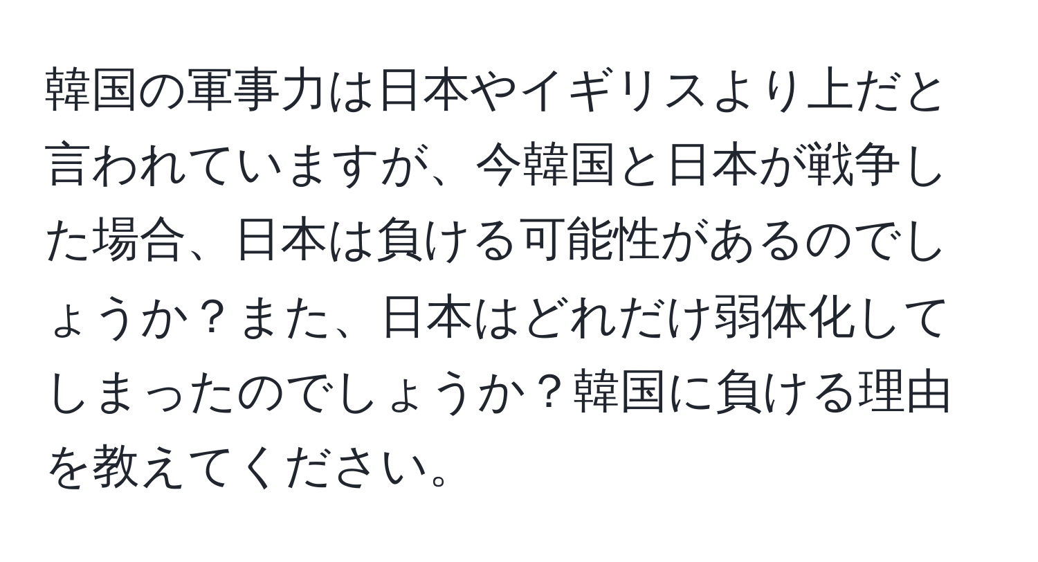 韓国の軍事力は日本やイギリスより上だと言われていますが、今韓国と日本が戦争した場合、日本は負ける可能性があるのでしょうか？また、日本はどれだけ弱体化してしまったのでしょうか？韓国に負ける理由を教えてください。