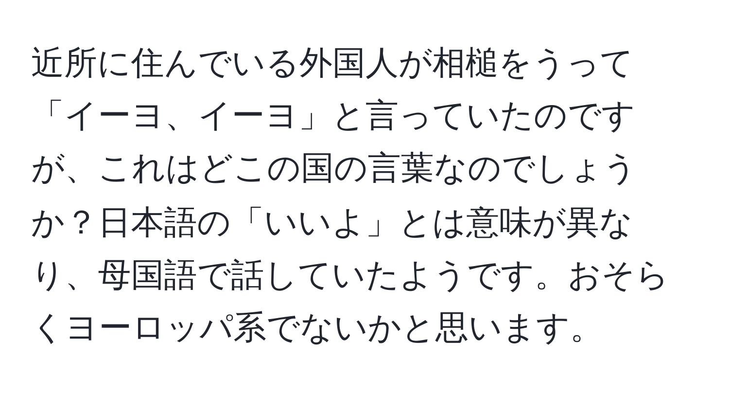 近所に住んでいる外国人が相槌をうって「イーヨ、イーヨ」と言っていたのですが、これはどこの国の言葉なのでしょうか？日本語の「いいよ」とは意味が異なり、母国語で話していたようです。おそらくヨーロッパ系でないかと思います。