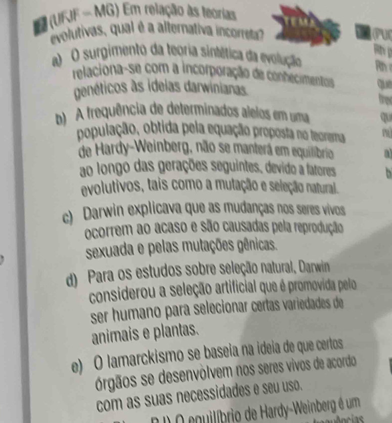 (URF - MG) Em relação às teorias
evolutivas, qual é a alternativa incorreta? (PU
a O surgimento da teoria sintética da evolução
Rh 
relaciona-se com a incorporação de conhecimentos que
genéticos às idelas darwinianas.
fren
b) A frequência de determinados alelos em uma
qu
população, obtida pela equação proposta no teoremna m
de Hardy-Weinberg, não se manterá em equilibrio a
ao longo das gerações seguintes. devido a fatores
evolutivos, tais como a mutação e seleção natural.
c) Darwin explicava que as mudanças nos seres vivos
ocorrem ao acaso e são causadas pela reprodução
sexuada e pelas mutações gênicas.
d) Para os estudos sobre seleção natural, Darwin
considerou a seleção artificial que é promovida pelo 
ser humano para selecionar certas variedades de
animais e plantas.
e) O lamarckismo se baseia na ideia de que certos
órgãos se desenvólvem nos seres vivos de acordo
com as suas necessidades e seu uso.
D D O equilíbrio de Hardy-Weinberg é um