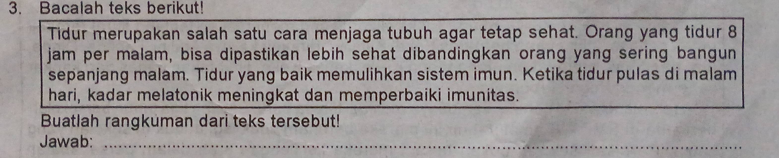 Bacalah teks berikut! 
Tidur merupakan salah satu cara menjaga tubuh agar tetap sehat. Orang yang tidur 8 
jam per malam, bisa dipastikan lebih sehat dibandingkan orang yang sering bangun 
sepanjang malam. Tidur yang baik memulihkan sistem imun. Ketika tidur pulas di malam 
hari, kadar melatonik meningkat dan memperbaiki imunitas. 
Buatlah rangkuman dari teks tersebut! 
Jawab:_