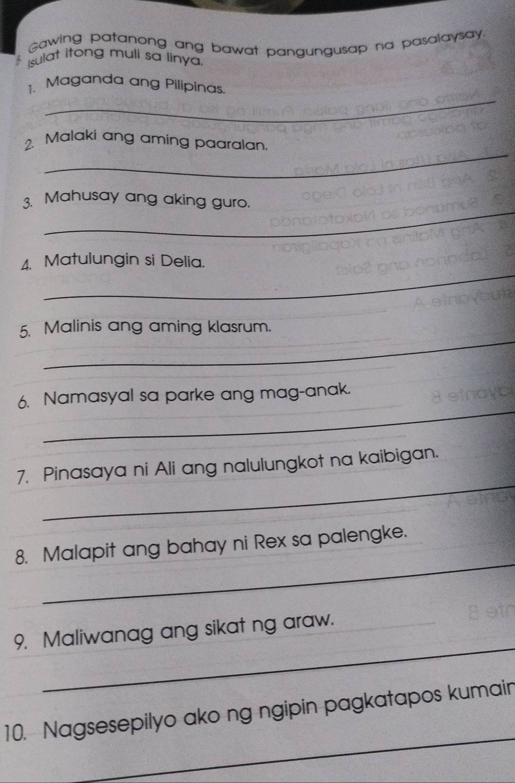 Gawing patanong ang bawat pangungusap na pasalaysay. 
Isulat itong muli sa linya. 
_ 
1. Maganda ang Pilipinas. 
_ 
2. Malaki ang aming paaralan. 
_ 
3. Mahusay ang aking guro. 
_ 
4. Matulungin si Delia. 
_ 
5. Malinis ang aming klasrum. 
_ 
6. Namasyal sa parke ang mag-anak. 
_ 
7. Pinasaya ni Ali ang nalulungkot na kaibigan. 
_ 
8. Malapit ang bahay ni Rex sa palengke. 
_ 
9. Maliwanag ang sikat ng araw._ 
_ 
10. Nagsesepilyo ako ng ngipin pagkatapos kumain