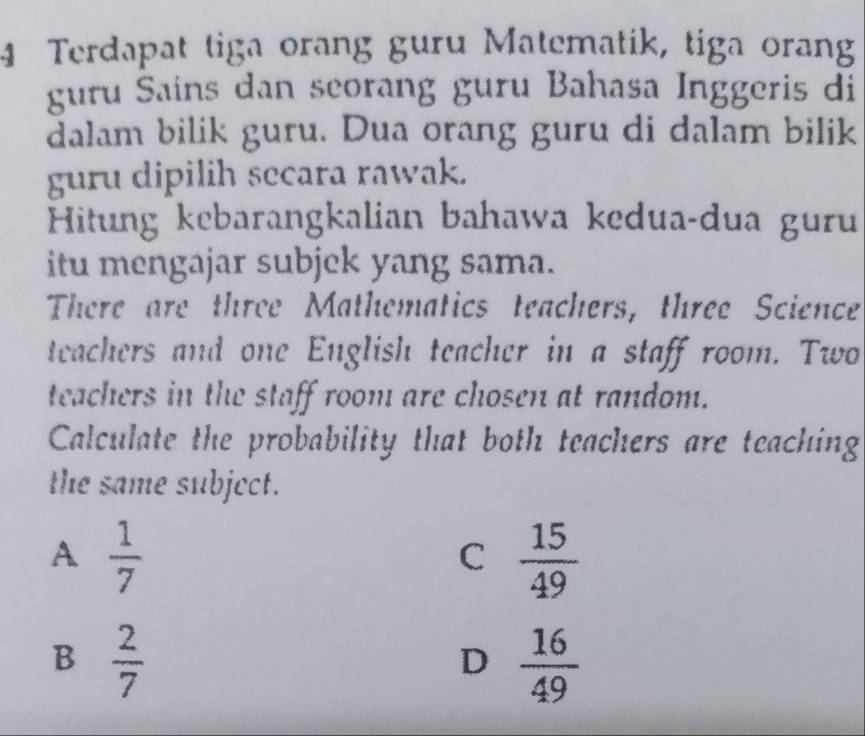 Terdapat tiga orang guru Matematik, tiga orang
guru Sains dan seorang guru Bahasa Inggeris di
dalam bilik guru. Dua orang guru di dalam bilik
guru dipilih secara rawak.
Hitung kebarangkalian bahawa kedua-dua guru
itu mengajar subjek yang sama.
There are three Mathematics teachers, three Science
teachers and one English teacher in a staff room. Two
teachers in the staff room are chosen at random.
Calculate the probability that both teachers are teaching
the same subject.
A  1/7 
C  15/49 
B  2/7 
D  16/49 