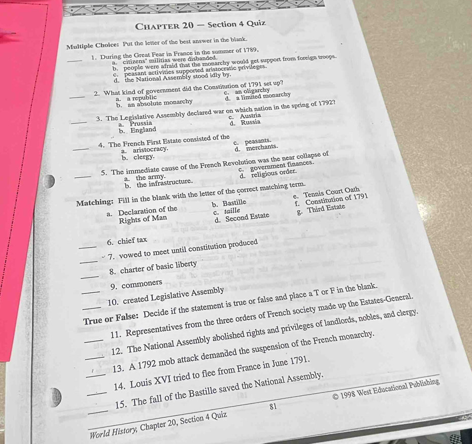 ChapTEr 20 — Section 4 Quiz
Multiple Choice: Put the letter of the best answer in the blank.
_
1. During the Great Fear in France in the summer of 1789,
a. citizens’ militias were disbanded.
b. people were afraid that the monarchy would get support from foreign troops.
c. peasant activities supported aristocratic privileges.
d. the National Assembly stood idly by.
_
2. What kind of government did the Constitution of 1791 set up?
a. a republic c. an oligarchy
b. an absolute monarchy d. a limited monarchy
_
3. The Legislative Assembly declared war on which nation in the spring of 1792?
c. Austria
a. Prussia
b. England d. Russia
_
4. The French First Estate consisted of the
c. peasants.
a. aristocracy.
d. merchants.
b. clergy.
_
5. The immediate cause of the French Revolution was the near collapse of
b. the infrastructure. c. government finances.
a. the army.
d. religious order.
Matching: Fill in the blank with the letter of the correct matching term. e. Tennis Court Oath
a. Declaration of the b. Bastille f. Constitution of 1791
d. Second Estate g. Third Estate
Rights of Man c. taille
6. chief tax
_
_7. vowed to meet until constitution produced
_
8. charter of basic liberty
9. commoners
10. created Legislative Assembly
__True or False: Decide if the statement is true or false and place a T or F in the blank.
11. Representatives from the three orders of French society made up the Estates-General
_12. The National Assembly abolished rights and privileges of landlords, nobles, and clergy.
_13. A 1792 mob attack demanded the suspension of the French monarchy.
_14. Louis XVI tried to flee from France in June 1791._
15. The fall of the Bastille saved the National Assembly.
__World History, Chapter 20, Section 4 Quiz 81 1998 West Educational Publishing