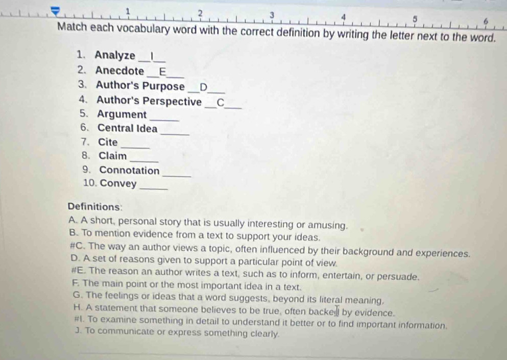 1
2
3
4
5
6
Match each vocabulary word with the correct definition by writing the letter next to the word.
1. Analyze _|_
2. Anecdote _E_
3. Author's Purpose _D_
_
_
4. Author's Perspective C
5.Argument_
_
6. Central Idea
_
7. Cite
_
8. Claim
_
9. Connotation
10. Convey_
Definitions:
A. A short, personal story that is usually interesting or amusing.
B. To mention evidence from a text to support your ideas.
#C. The way an author views a topic, often influenced by their background and experiences.
D. A set of reasons given to support a particular point of view.
#E. The reason an author writes a text, such as to inform, entertain, or persuade.
F. The main point or the most important idea in a text.
G. The feelings or ideas that a word suggests, beyond its literal meaning,
H. A statement that someone believes to be true, often backed by evidence.
#1. To examine something in detail to understand it better or to find important information.
J. To communicate or express something clearly.