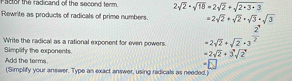 Factor the radicand of the second term.
2sqrt(2)· sqrt(18)=2sqrt(2)+sqrt(2· 3· 3)
Rewrite as products of radicals of prime numbers.
=2sqrt(2)+sqrt(2)· sqrt(3)· sqrt(3)
Write the radical as a rational exponent for even powers.
=2sqrt(2)+sqrt(2)· 3^(frac 2)2
Simplify the exponents.
=2sqrt(2)+3sqrt(2)
Add the terms. =□
(Simplify your answer. Type an exact answer, using radicals as needed.)