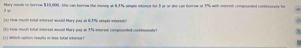 Mary needs to borrow $10,000. She can borrow the money at 6.5% simple interest for 3 yr or she can borrow at 5% with interest compounded continuously for
3 yr. 
∞ 
(a) How much total interest would Mary pay at 6.5% simple interest? 
(b) How much total interest would Mary pay at 5% interest compounded continuously? 
(c) Which option results in less total interest?