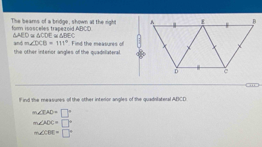 The beams of a bridge, shown at the right 
form isosceles trapezoid ABCD.
△ AED≌ △ CDE≌ △ BEC
and m∠ DCB=111°. Find the measures of . 
the other interior angles of the quadrilateral. 
Find the measures of the other interior angles of the quadrilateral ABCD
m∠ EAD=□°
m∠ ADC=□°
m∠ CBE=□°