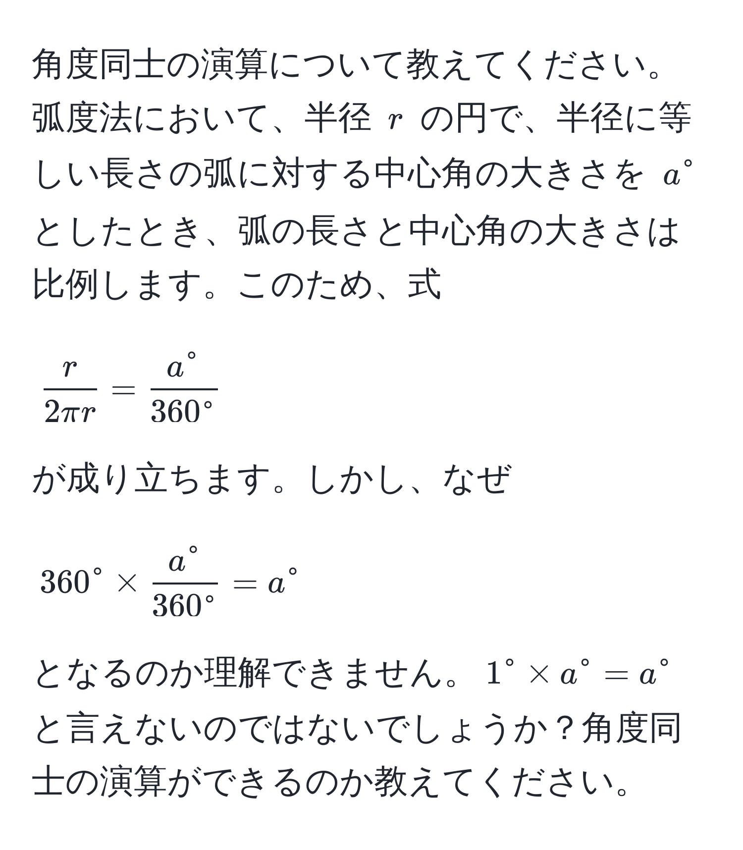 角度同士の演算について教えてください。弧度法において、半径 ( r ) の円で、半径に等しい長さの弧に対する中心角の大きさを ( a^(circ ) としたとき、弧の長さと中心角の大きさは比例します。このため、式 
[
fracr)2π r = fraca°360°
]
が成り立ちます。しかし、なぜ 
[
360^(circ * fraca°)360° = a°
]
となるのか理解できません。( 1° * a° = a° ) と言えないのではないでしょうか？角度同士の演算ができるのか教えてください。