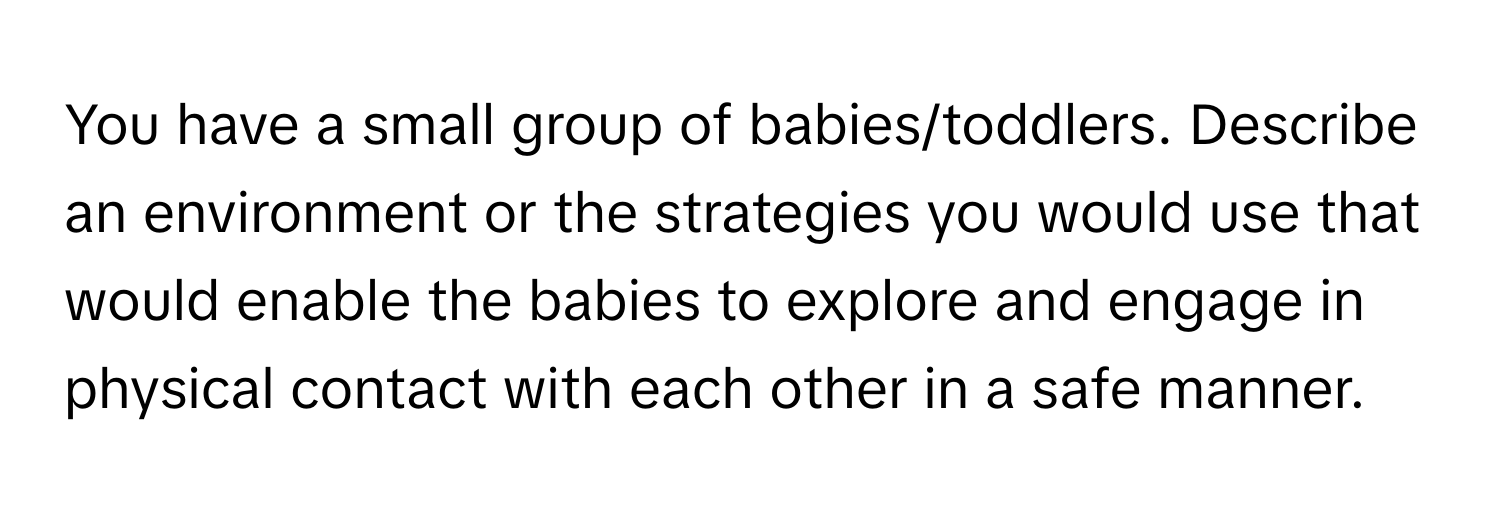 You have a small group of babies/toddlers. Describe an environment or the strategies you would use that would enable the babies to explore and engage in physical contact with each other in a safe manner.