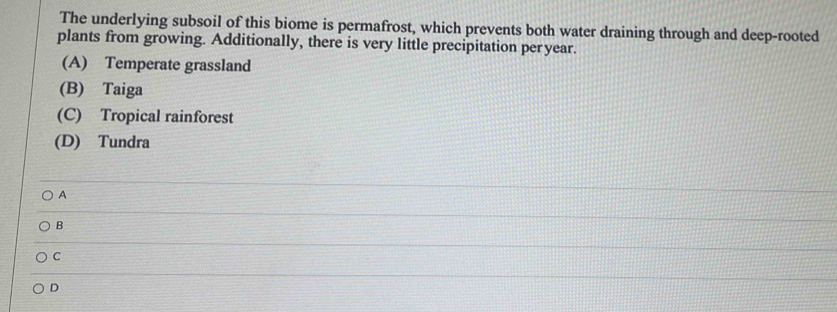 The underlying subsoil of this biome is permafrost, which prevents both water draining through and deep-rooted
plants from growing. Additionally, there is very little precipitation per year.
(A) Temperate grassland
(B) Taiga
(C) Tropical rainforest
(D) Tundra
A
B
C
D