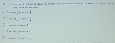 Jenny rar 3 1/3  miles on Saturday and 2 4/5  milles on Sundey. The total distance, in milles. Jenny ran during trose 2 days is within
which of the following ranges?
A. Alt leas't !  1/2  and less than 4 2/3 
B. ar te oot 6 1/3  and less than 6 1/2 
C. Atleaat 5 and less than 4 1/3 
D Alleast 5 2/3  and laa than 6
E least 5 1/2  and less than 5 2/5 