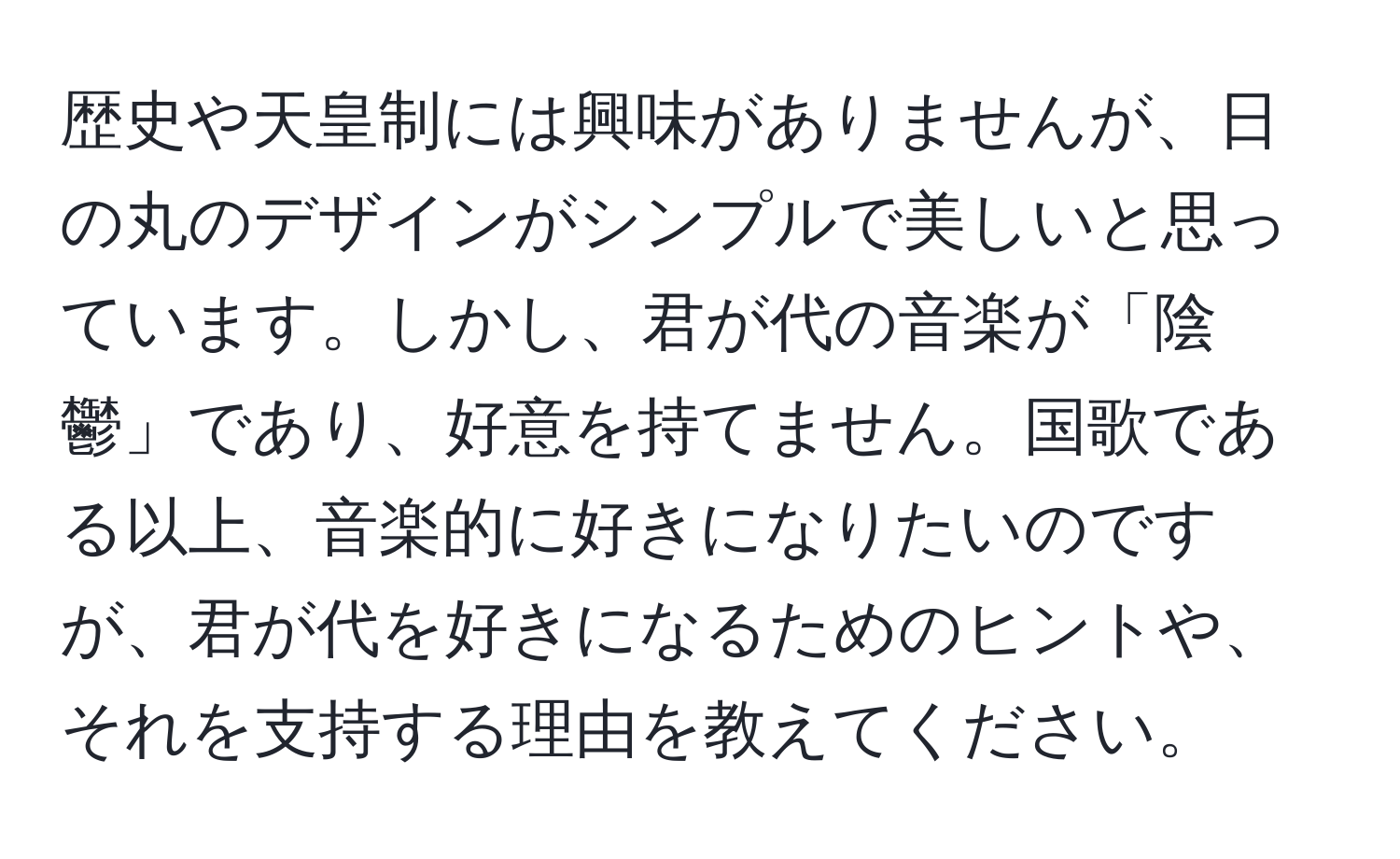 歴史や天皇制には興味がありませんが、日の丸のデザインがシンプルで美しいと思っています。しかし、君が代の音楽が「陰鬱」であり、好意を持てません。国歌である以上、音楽的に好きになりたいのですが、君が代を好きになるためのヒントや、それを支持する理由を教えてください。