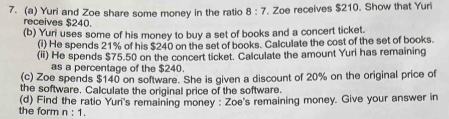 Yuri and Zoe share some money in the ratio 8:7. Zoe receives $210. Show that Yuri 
receives $240. 
(b) Yuri uses some of his money to buy a set of books and a concert ticket. 
(i) He spends 21% of his $240 on the set of books. Calculate the cost of the set of books. 
(ii) He spends $75.50 on the concert ticket. Calculate the amount Yuri has remaining 
as a percentage of the $240. 
(c) Zoe spends $140 on software. She is given a discount of 20% on the original price of 
the software. Calculate the original price of the software. 
(d) Find the ratio Yuri's remaining money : Zoe's remaining money. Give your answer in 
the form n:1.