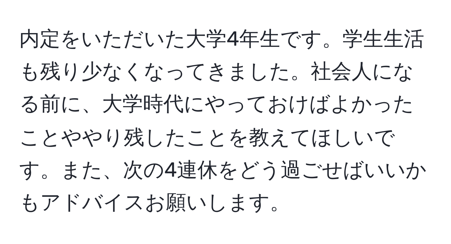 内定をいただいた大学4年生です。学生生活も残り少なくなってきました。社会人になる前に、大学時代にやっておけばよかったことややり残したことを教えてほしいです。また、次の4連休をどう過ごせばいいかもアドバイスお願いします。