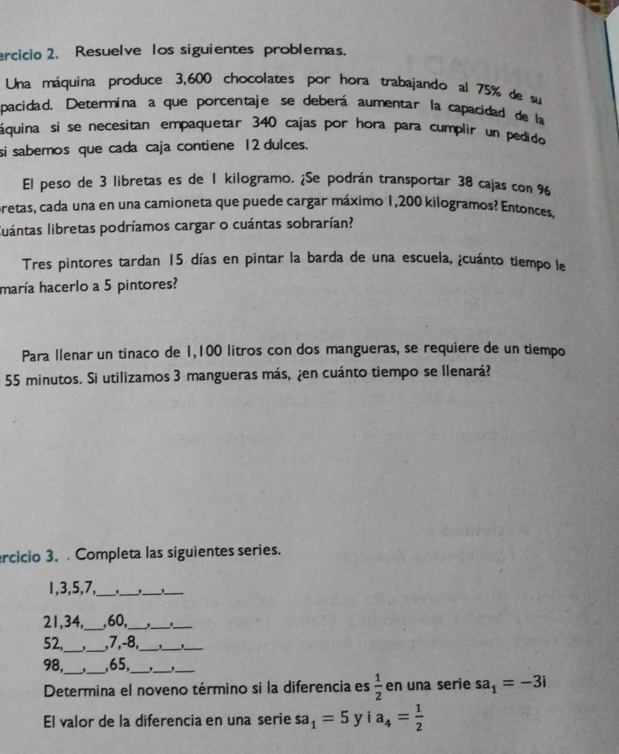 ercicio 2. Resuelve los siguientes problemas. 
Una máquina produce 3,600 chocolates por hora trabajando al 75% de su 
pacidad. Determina a que porcentaje se deberá aumentar la capacidad de la 
áquina si se necesitan empaquetar 340 cajas por hora para cumplir un pedido 
si sabemos que cada caja contiene 12 dulces. 
El peso de 3 libretas es de 1 kilogramo. ¿Se podrán transportar 38 cajas con 96
pretas, cada una en una camioneta que puede cargar máximo 1,200 kilogramos? Entonces, 
luántas libretas podríamos cargar o cuántas sobrarían? 
Tres pintores tardan 15 días en pintar la barda de una escuela, ¿cuánto tiempo le 
maría hacerlo a 5 pintores? 
Para llenar un tinaco de 1,100 litros con dos mangueras, se requiere de un tiempo
55 minutos. Si utilizamos 3 mangueras más, ¿en cuánto tiempo se llenará? 
ercicio 3. Completa las siguientes series.
1, 3, 5, 7,_ _,_ 
_
21, 34,_ , 60,_ ,_ ,_ 
__
52, , 7, -8,_ 
_ 
_ 
__
98, , 65,_ 
__ 
Determina el noveno término si la diferencia es  1/2  en una serie sa_1=-3i
El valor de la diferencia en una serie sa_1=5yia_4= 1/2 