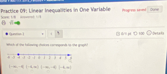 ome > MAT 117.5513.
Practice 09: Linear Inequalities in One Variable Progress saved Done
Score: 1/8 Answered: 1/8
sqrt(0) 
Question 2 □0/1 pt つ 100 Details
Which of the following choices corresponds to the graph?
(-∈fty ,-4](-4,∈fty )(-∈fty ,-4)[-4,∈fty )