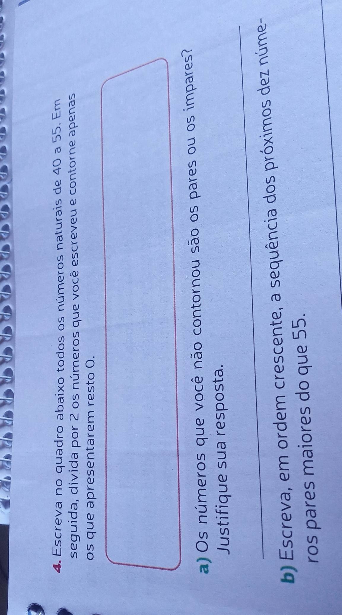 Escreva no quadro abaixo todos os números naturais de 40 a 55. Em 
seguida, divida por 2 os números que você escreveu e contorne apenas 
os que apresentarem resto 0. 
a) Os números que você não contornou são os pares ou os impares? 
_ 
Justifique sua resposta. 
b) Escreva, em ordem crescente, a sequência dos próximos dez núme- 
_ 
ros pares maiores do que 55.