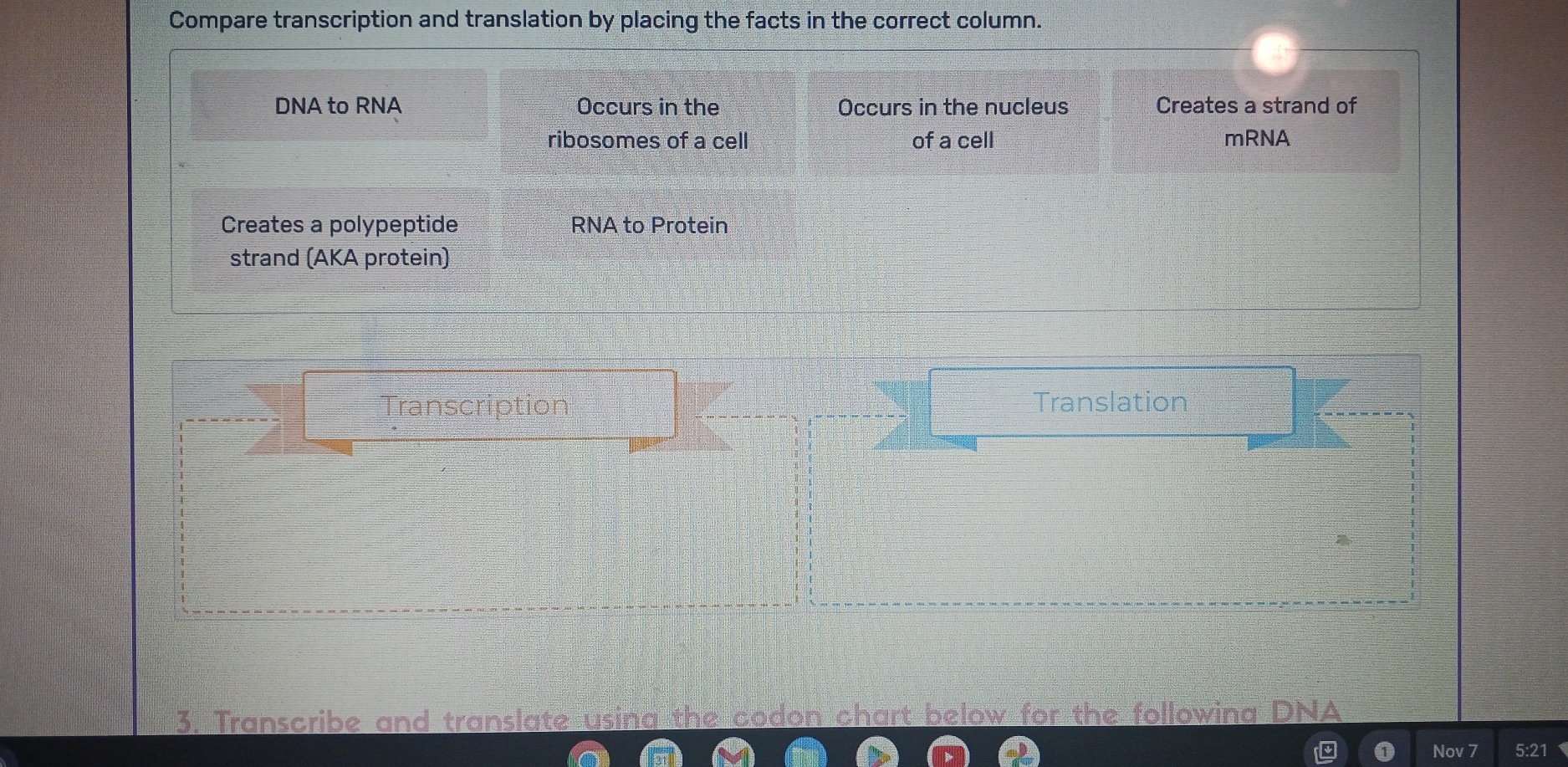 Compare transcription and translation by placing the facts in the correct column. 
DNA to RNA Occurs in the Occurs in the nucleus Creates a strand of 
ribosomes of a cell of a cell mRNA 
Creates a polypeptide RNA to Protein 
strand (AKA protein) 
Transcription Translation 
3. Transcribe and translate usina the codon chart below for the followina DNA 
Nov 7 :21