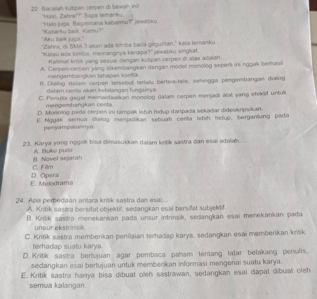 Bacalah kutipan cerpen di bawah ini!
"Halo, Zahra!?" Sapa temanku.
"Halo juga. Bagaimana kabarmu?" jawabku.
"Kabarku baik. Kamu?"
"Aku baik juga."
“Zahra, di SMA 3 akan ada lomba baca geguritan,” kata temanku.
“Kalau ada lomba, memangnya kenapa?” jawabku singkat.
Kalimat kritik yang sesuai dengan kutipan cerpen di atas adalah...
A. Cerpen-cerpen yang dikembangkan dengan model monolog seperti ini nggak berhasil
mengembangkan tahapan konflik.
B. Dialog dalam cerpen tersebut terlalu bertele-tele, sehingga pengembangan dialog
dalam cerita akan kehilangan fungsinya.
C. Penulis gagal memanfaatkan monolog dalam cerpen menjadi alat yang efektif untuk
mengembangkan cerita.
D. Monolog pada cerpen ini tampak lebih hidup daripada sekadar dideskripsikan.
E. Nggak semua dialog menjadikan sebuah cerita lebih hidup, bergantung pada
penyampaiannya
23. Karya yang nggak bisa dimasukkan dalam kritik sastra dan esai adalah…...
A. Buku puisi
B. Novel sejarah
C. Film
D. Opera
E. Melodrama
24. Apa perbedaan antara kritik sastra dan esai...
A. Kritik sastra bersifat objektif, sedangkan esai bersifat subjektif.
B. Kritik sastra menekankan pada unsur intrinsik, sedangkan esai menekankan pada
unsur ekstrinsik.
C. Kritik sastra memberikan penilaian terhadap karya, sedangkan esai memberikan kritik
terhadap suatu karya.
D. Kritik sastra bertujuan agar pembaca paham tentang latar belakang penulis,
sedangkan esai bertujuan untuk memberikan informasi mengenai suatu karya.
E. Kritik sastra hanya bisa dibuat oleh sastrawan, sedangkan esai dapat dibuat oleh
semua kalangan.