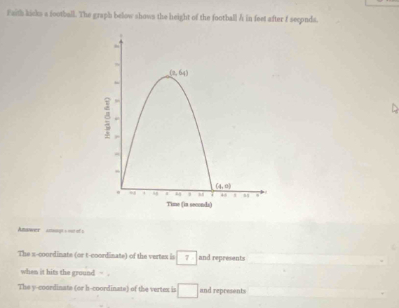 Faith kicks a football. The graph below shows the height of the football / in feet after f seconds.
Answer  anamgt a out of s
The x-coordinate (or t-coordinate) of the vertex is 7 / and represents
when it hits the ground
The y-coordinate (or h-coordinate) of the vertex is □ and represents