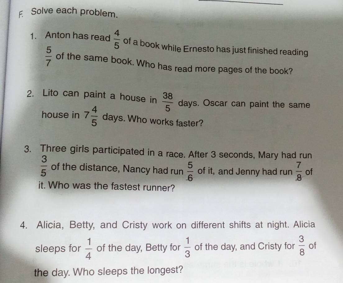 Solve each problem. 
1. Anton has read  4/5  of a book while Ernesto has just finished reading
 5/7  of the same book. Who has read more pages of the book? 
2. Lito can paint a house in  38/5  days. Oscar can paint the same 
house in 7 4/5  days. Who works faster? 
3. Three girls participated in a race. After 3 seconds, Mary had run
 3/5  of the distance, Nancy had run  5/6  of it, and Jenny had run  7/8  of 
it. Who was the fastest runner? 
4. Alicia, Betty, and Cristy work on different shifts at night. Alicia 
sleeps for  1/4  of the day, Betty for  1/3  of the day, and Cristy for  3/8  of 
the day. Who sleeps the longest?