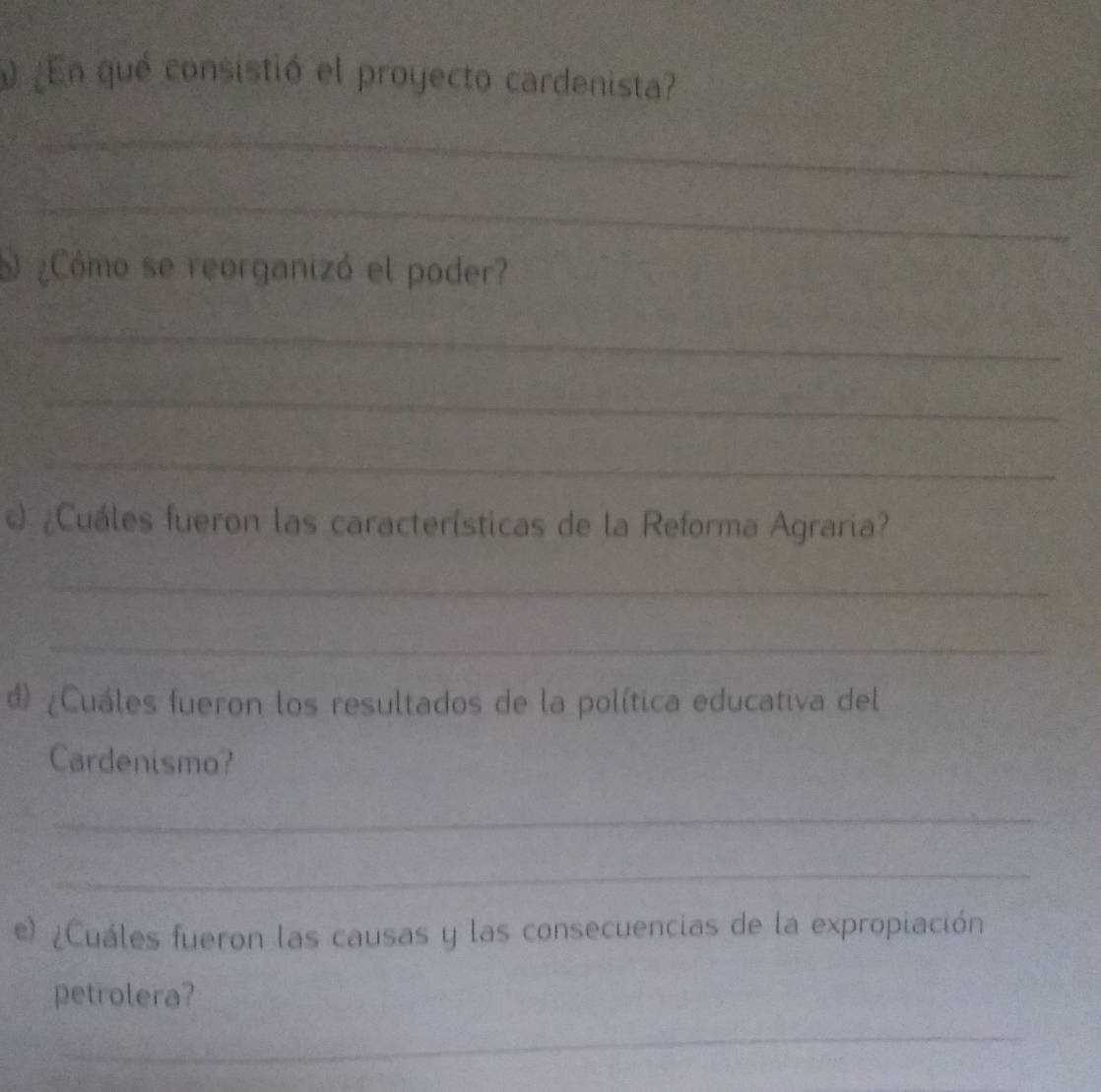 ¿En qué consistió el proyecto cardenista? 
_ 
_ 
¿Cómo se reorganizó el poder? 
_ 
_ 
_ 
¿Cuáles fueron las características de la Reforma Agraria? 
_ 
_ 
d) ¿Cuáles fueron los resultados de la política educativa del 
Cardenismo? 
_ 
_ 
e) ¿Cuáles fueron las causas y las consecuencias de la expropiación 
petrolera? 
_