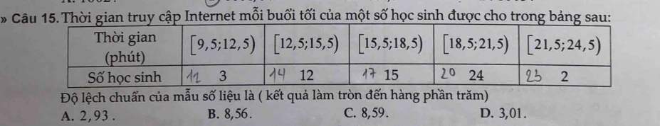 Thời gian truy cập Internet mỗi buổi tối của một số học sinh được cho trong bảng sau:
Độ lệch chuẩn của mẫu số liệu là ( kết quả làm tròn đến hàng phần trăm)
A. 2,93. B. 8, 56. C. 8, 59. D. 3,01.