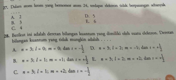 Dalam atom krom yang bernomor atom 24, terdapat elektron tidak berpasangan sebanyak
A. 2
D. 5
B. 3
E. 6
C. 4
28. Berikut ini adalah deretan bilangan kuantum yang dimiliki oleh suatu elektron. Deretan
bilangan kuantum yang tidak mungkin adalah . . . .
A. n=3; l=0; m=0; dan s=- 1/2  D. n=3; l=2; m=-1; dan s=+ 1/2 
B. n=3; l=1; m=+1; dan s=+ 1/2  E. n=3; l=2; m=+2; dan s=+ 1/2 
C. n=3; l=1; m=+2; dan s=- 1/2 