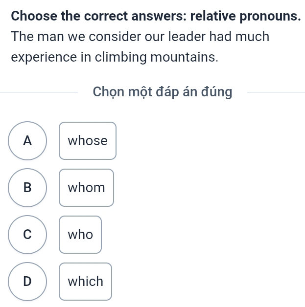 Choose the correct answers: relative pronouns.
The man we consider our leader had much
experience in climbing mountains.
Chọn một đáp án đúng
A whose
B whom
C who
D which