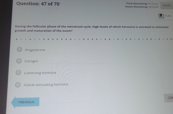 of 70 Pause Remaining: 011:20:00 Time Remaining; 07/43/42 PASE
FLAG
During the follicular phase of the menstrual cycle, high levels of which hormone is secreted to stimulate
growth and maturation of the ovum?
Progesterone
Estrogen
Luteinizing hormone
Follicle-stimulating hormone
CO
PREVIOUS