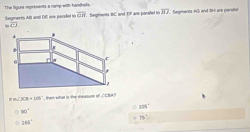 The figure represents a ramp with handrails.
Segments AB and DE are parallel to overline GH. Segments BC and EF are parallel to overline HJ. Segments AG and BH are parallel
tooverline CJ. 
If m∠ JCB=105° , then what is the measure of ∠ CBA ?
105°
90°
75°
165°