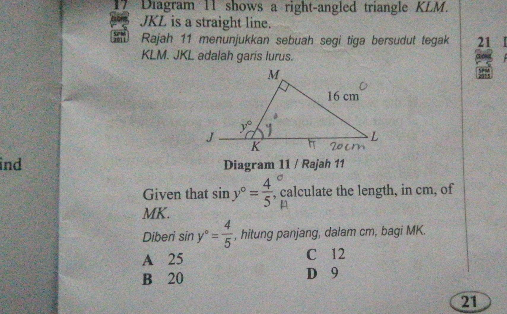 Diagram 11 shows a right-angled triangle KLM.
JKL is a straight line.
SPM Rajah 11 menunjukkan sebuah segi tiga bersudut tegak 21
KLM. JKL adalah garis lurus.
a
SPM
201
ind Diagram 11 / Rajah 11
C
Given that sin y°= 4/5  , calculate the length, in cm, of
MK.
Diberi sin y°= 4/5  , hitung panjang, dalam cm, bagi MK.
A 25
C 12
B 20
D 9
21