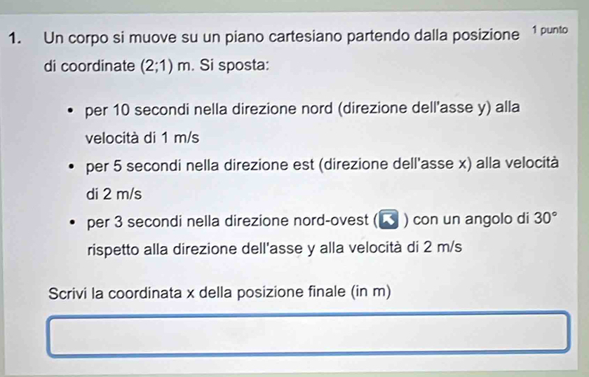 Un corpo si muove su un piano cartesiano partendo dalla posizione 1 punto 
di coordinate (2;1)m. Si sposta: 
per 10 secondi nella direzione nord (direzione dell'asse y) alla 
velocità di 1 m/s
per 5 secondi nella direzione est (direzione dell'asse x) alla velocità 
di 2 m/s
per 3 secondi nella direzione nord-ovest (◤ ) con un angolo di 30°
rispetto alla direzione dell'asse y alla velocità di 2 m/s
Scrivi la coordinata x della posizione finale (in m)