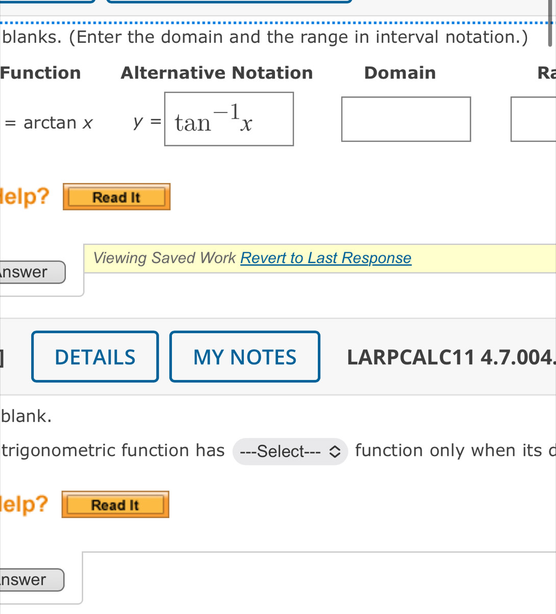 blanks. (Enter the domain and the range in interval notation.) 
Function Alternative Notation Domain Ra 
= arctan x y=tan^(-1)x
lelp? Read It 
Viewing Saved Work Revert to Last Response 
nswer 
DETAILS MY NOTES LARPCALC11 4.7.004. 
blank. 
trigonometric function has ---Select- function only when its d 
elp? Read It 
nswer