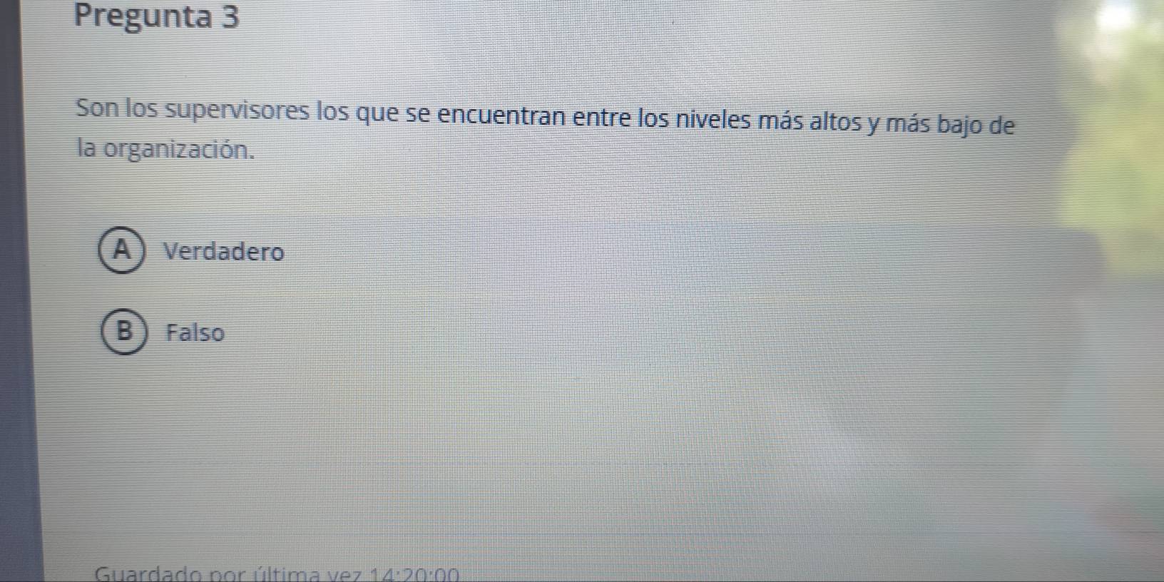 Pregunta 3
Son los supervisores los que se encuentran entre los niveles más altos y más bajo de
la organización.
A Verdadero
B ) Falso
Guardado por última vez 14:20:00